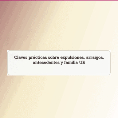 Claves prácticas sobre expulsiones, arraigos, antecedentes y familia UE.